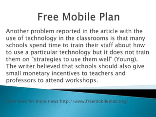 Another problem reported in the article with the
use of technology in the classrooms is that many
schools spend time to train their staff about how
to use a particular technology but it does not train
them on "strategies to use them well" (Young).
The writer believed that schools should also give
small monetary incentives to teachers and
professors to attend workshops.
Click here for more news http://www.freemobileplan.org/
 