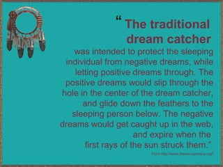The traditional  dream catcher   was intended to protect the sleeping individual from negative dreams, while letting positive dreams through. The positive dreams would slip through the hole in the center of the dream catcher, and glide down the feathers to the sleeping person below. The negative dreams would get caught up in the web, and expire when the  first rays of the sun struck them.”  From http://www.dream-catchers.org / “ 