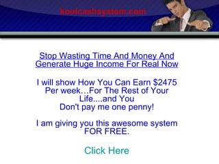 Stop Wasting Time And Money And Generate Huge Income For Real Now I will show How You Can Earn $2475 Per week…For The Rest of Your Life....and You Don't pay me one penny! I am giving you this awesome system FOR FREE. Click Here koolcashsystem.com 