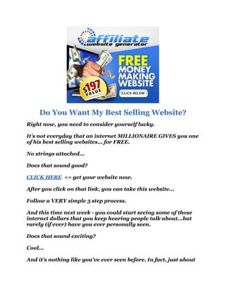 Do You Want My Best Selling Website?
Right now, you need to consider yourself lucky.

It's not everyday that an internet MILLIONAIRE GIVES you one
of his best selling websites... for FREE.

No strings attached...

Does that sound good?

CLICK HERE <= get your website now.

After you click on that link, you can take this website...

Follow a VERY simple 3 step process.

And this time next week - you could start seeing some of those
internet dollars that you keep hearing people talk about...but
rarely (if ever) have you ever personally seen.

Does that sound exciting?

Cool...

And it's nothing like you've ever seen before. In fact, just about
 