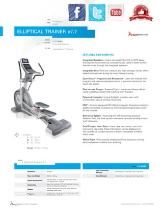 LINE
TYPE

› FreeMotion
› cardio

ELLIPTICAL TRAINER e7.7
MODEL
F E AT U R E

OPTION

› VMEL81907
› Integrated Speakers
› Upgradable to TV Console

FEATURES AND BENEFITS
Integrated Speakers › Users can plug in their CD or MP3 player
directly into the console via a standard audio cable to listen to their
favorite music through the integrated speakers.
Integrated Fan › With low, medium and high settings, the fan offers
added comfort even during the most intense training.
QuickTouch™ Programs and Resistance › Users can choose their
program and make simple adjustments in workout intensity at the
touch of a button.
Rear-access Design › Space-efficient, rear-access design allows
users to safely enter/exit the machine from the back.
Patented Footpath › Unique footpath provides users with
comfortable, natural striding movement.
ERS™ › Custom designed ERS (Electromagnetic Resistance System)
applies consistent resistance to the flywheel and generates power
for the console.
Belt Drive System › Featuring the self-tensioning, precision
Flexonic ® belt, the drive system maintains a smooth striding motion
with little noise.
Dual Contact Heart Rate › Users have two contact points for
monitoring heart rate. Pulse information can be displayed on
the console via contact sensors or Polar ® compatible wireless
chest strap.

› US/Metric

L - 83” / 211 cm
W - 30” / 76 cm
H - 70” / 178 cm

Wheel Track › The covered wheel track limits access to moving
parts and prevents debris from entering.

Weight - 328 lbs. / 149 kg

SPECS

› Elliptical Trainer e7.7
MODEL

VMEL81907

Resistance

20 levels

Light Commercial
Warranty

lifetime frame, 2 years parts and 1 year labor

Max. User Weight

350 lbs. / 159 kg

Home Warranty

lifetime frame, 3 years parts and 2 years labor

Power Requirements

self-generating, TV option requires plug-in power
(US) 100 Volt (INTL) 220 Volt

Display Type

large, high resolution LCD with dedicated stride per
minute and resistance windows

Display

calories, calories per hour, time, pulse, distance,
resistance, watts, mets

Programs

cardio, pulse, manual, random, interval, quick start,
foothills, peaks, all-terrain

For detail review, comparison, images, training tutorial and
specification of Freemotion Elliptical trainer, please visit:
BestElliptical.org

www.freemotionfitness.com - ph 877.363.8449

 