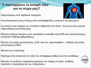 Προστατεύουν από καρδιακά νοσήματα Αποτελεσματικά στους πόνους από οστεοαρθρίτιδες, μειώνουν την φλεγμονή Συντελούν στην αύξηση των επιπέδων ασβεστίου στα οστά,  συνεπώς   στην μείωση παρουσίασης οστεοπόρωσης Μείωση κινδύνου θανάτου απο εγκεφαλικό επεισόδιο κατά 50% εάν καταναλώνουμε ποσότητα 1500 mg  εβδομαδιαίως Μείωση της κακής χοληστερίνης  ,(LDL)  και των τριγλυκεριδίων – Αύξηση της καλής χοληστερίνης  (HDL) Μείωση της υπέρτασης Πρόληψη στην άνοια και στη νόσο του Αλτζχαϊμερ καθώς και στην κατάθλιψη Μείωση του κινδύνου εμφάνισης καρκίνου του παχέος εντέρου, στήθους, προστάτη, παγκρέατος και του ενδομητρίου 