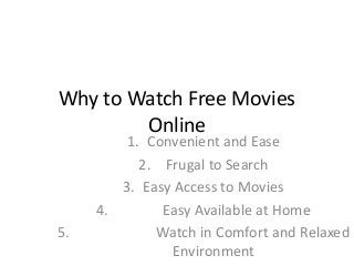 Why to Watch Free Movies Online 
1.Convenient and Ease 
2. Frugal to Search 
3.Easy Access to Movies 
4. Easy Available at Home 
5. Watch in Comfort and Relaxed Environment  