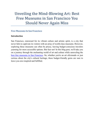 Unveiling the Mind-Blowing Art: Best
Free Museums in San Francisco You
Should Never Again Miss
Free Museums In San Francisco
Introduction
San Francisco, renowned for its vibrant culture and artistic spirit, is a city that
never fails to captivate its visitors with an array of world-class museums. However,
exploring these museums can often be pricey, leaving budget-conscious travelers
yearning for more accessible options. But fear not! In this blog post, we'll take you
on a journey through the enchanting world of art and culture while unraveling the
best free museums in San Francisco. So, whether you're an art aficionado or just
curious about the city's cultural heritage, these budget-friendly gems are sure to
leave you awe-inspired and fulfilled.
 
