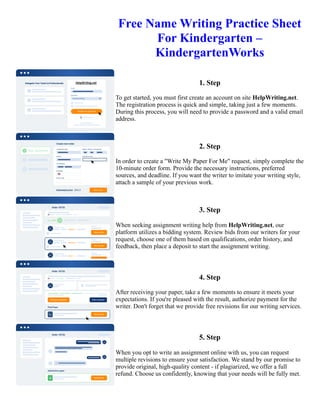 Free Name Writing Practice Sheet
For Kindergarten –
KindergartenWorks
1. Step
To get started, you must first create an account on site HelpWriting.net.
The registration process is quick and simple, taking just a few moments.
During this process, you will need to provide a password and a valid email
address.
2. Step
In order to create a "Write My Paper For Me" request, simply complete the
10-minute order form. Provide the necessary instructions, preferred
sources, and deadline. If you want the writer to imitate your writing style,
attach a sample of your previous work.
3. Step
When seeking assignment writing help from HelpWriting.net, our
platform utilizes a bidding system. Review bids from our writers for your
request, choose one of them based on qualifications, order history, and
feedback, then place a deposit to start the assignment writing.
4. Step
After receiving your paper, take a few moments to ensure it meets your
expectations. If you're pleased with the result, authorize payment for the
writer. Don't forget that we provide free revisions for our writing services.
5. Step
When you opt to write an assignment online with us, you can request
multiple revisions to ensure your satisfaction. We stand by our promise to
provide original, high-quality content - if plagiarized, we offer a full
refund. Choose us confidently, knowing that your needs will be fully met.
Free Name Writing Practice Sheet For Kindergarten – KindergartenWorks Free Name Writing Practice Sheet For
Kindergarten – KindergartenWorks
 