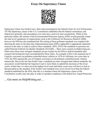 Essay On Supremacy Clause
Supremacy Clause Are South Coast s fleet rules preempted by the federal Clean Air Act? (Cheeseman
79) The Supremacy clause of the U.S. Constitution establishes that the federal constitution, and
federal law generally, take precedence over state laws, and even state constitutions. While in this
particular matter, the statutes of the Environmental Protection Agency (EPA) would generally trump
the state level regulations of organizations such as the California Air Resources Board (CARB),
however the EPA has also mandated that The setting of these pollutant standards was coupled with
directing the states to develop state implementation plans (SIPs), applicable to appropriate industrial
sources in the state, in order to achieve these standards. (EPA, 2015) The standards in questions are
called National Ambient Air Quality Standards (NAAQS) ... Show more content on Helpwriting.net ...
Often times these more stringent standards are put in place by the EPA as federal standards after
research and testing has been accomplished by those states. An example of this is the required use of
Catalytic converters on pollution controlled motor vehicles in 1974 in California, two years later in
1976, the EPA required the use of Catalytic converters on all pollution controlled motor vehicles
nationwide. Due to the fact that South Coast s standards are more stringent than federal standards, the
association would find that the Supreme Court is more likely to uphold the decisions of the lower
courts; at that time, it is then set at the highest level court and future court cases will have to look at
that precedent as the standard. If the South Coast standard were set at a lower level than the federal
standard established by the EPA, then this is a situation where the Supremacy clause of the
Constitution would come into play in order to mandate compliance with federal law. Equal Protection
... Get more on HelpWriting.net ...
 