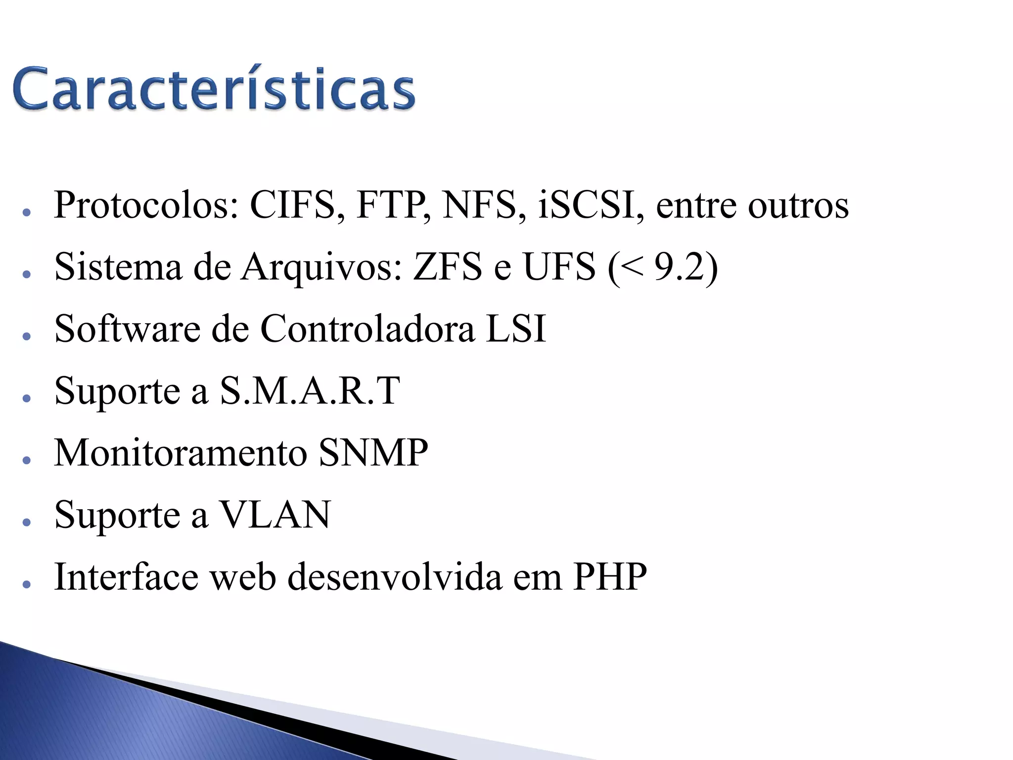 ● Protocolos: CIFS, FTP, NFS, iSCSI, entre outros
● Sistema de Arquivos: ZFS e UFS (< 9.2)
● Software de Controladora LSI
● Suporte a S.M.A.R.T
● Monitoramento SNMP
● Suporte a VLAN
● Interface web desenvolvida em PHP
 