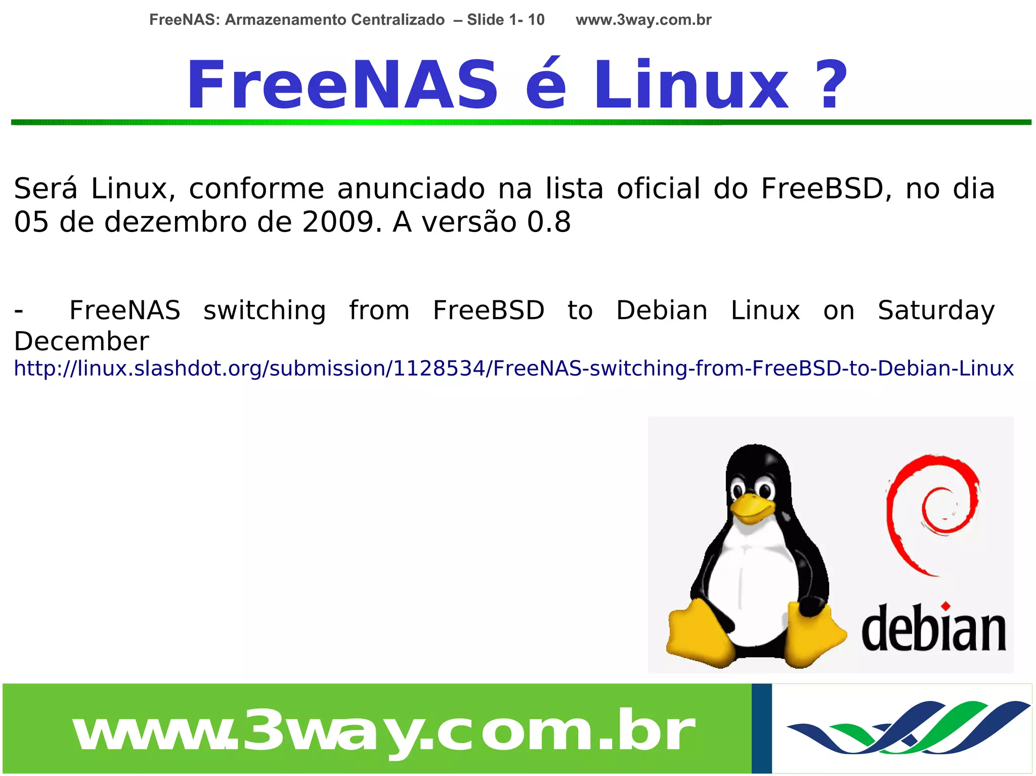 FreeNAS: Armazenamento Centralizado – Slide 1- 10   www.3way.com.br




                FreeNAS é Linux ?
Será Linux, conforme anunciado na lista oficial do FreeBSD, no dia
05 de dezembro de 2009. A versão 0.8


-  FreeNAS switching from FreeBSD to Debian Linux on Saturday
December
http://linux.slashdot.org/submission/1128534/FreeNAS-switching-from-FreeBSD-to-Debian-Linux




     w w
      w .3w .com.br
           ay
 