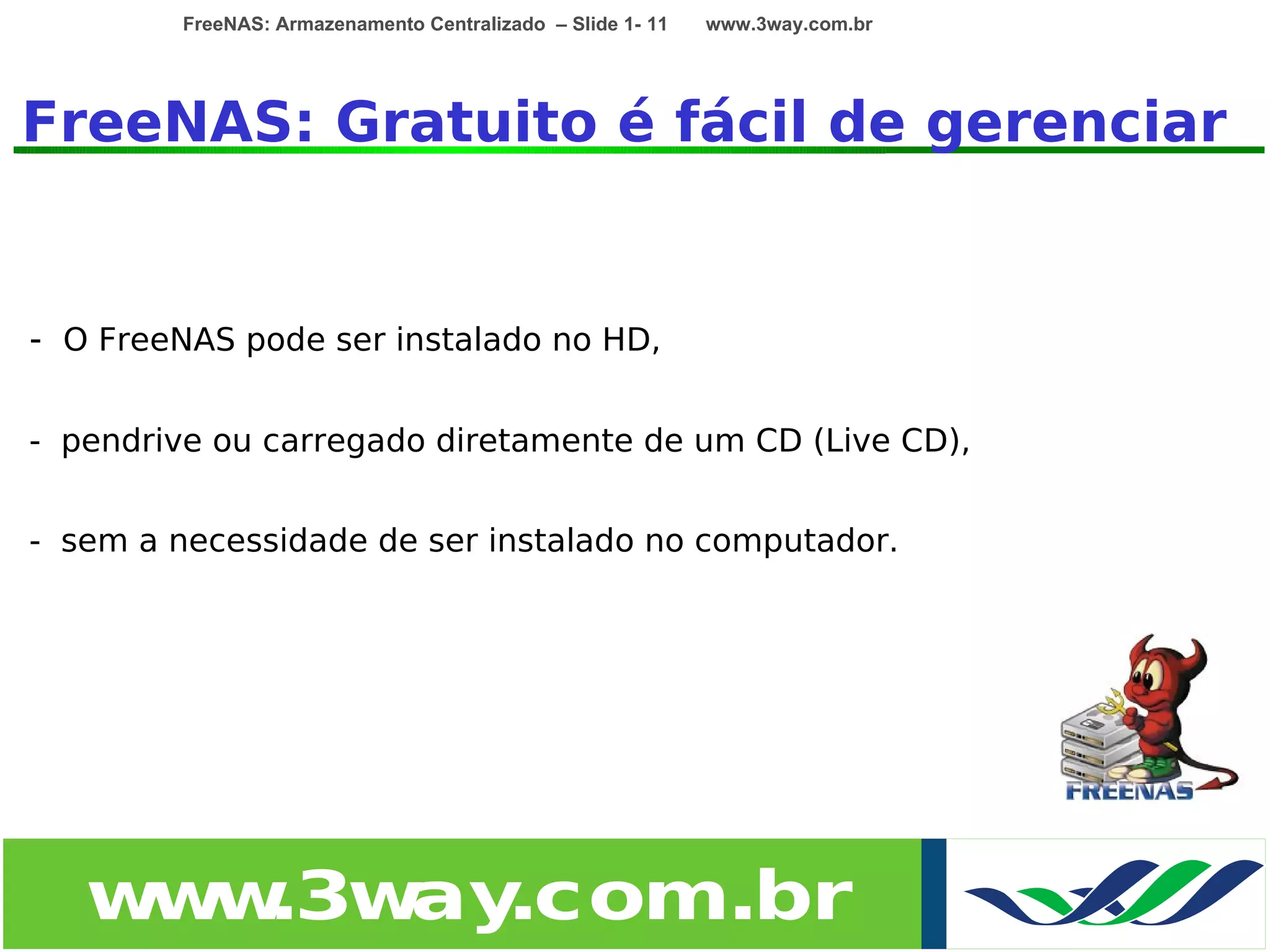 FreeNAS: Armazenamento Centralizado – Slide 1- 11   www.3way.com.br




FreeNAS: Gratuito é fácil de gerenciar


- O FreeNAS pode ser instalado no HD,

- pendrive ou carregado diretamente de um CD (Live CD),


- sem a necessidade de ser instalado no computador.




   w w
    w .3w .com.br
         ay
 