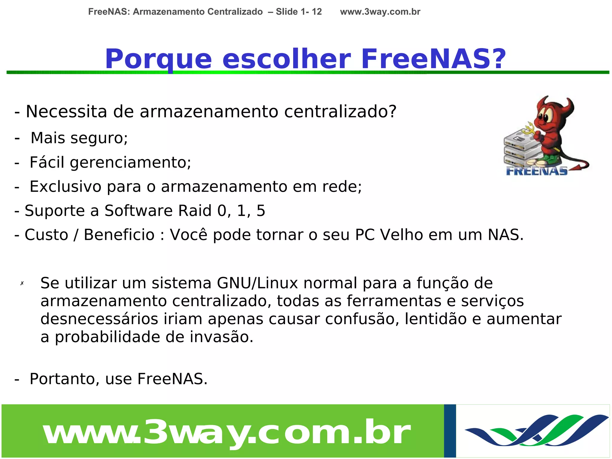 FreeNAS: Armazenamento Centralizado – Slide 1- 12   www.3way.com.br




            Porque escolher FreeNAS?
- Necessita de armazenamento centralizado?
- Mais seguro;
- Fácil gerenciamento;
- Exclusivo para o armazenamento em rede;
- Suporte a Software Raid 0, 1, 5
- Custo / Beneficio : Você pode tornar o seu PC Velho em um NAS.

✗   Se utilizar um sistema GNU/Linux normal para a função de
    armazenamento centralizado, todas as ferramentas e serviços
    desnecessários iriam apenas causar confusão, lentidão e aumentar
    a probabilidade de invasão.

- Portanto, use FreeNAS.


    w w
     w .3w .com.br
          ay
 
