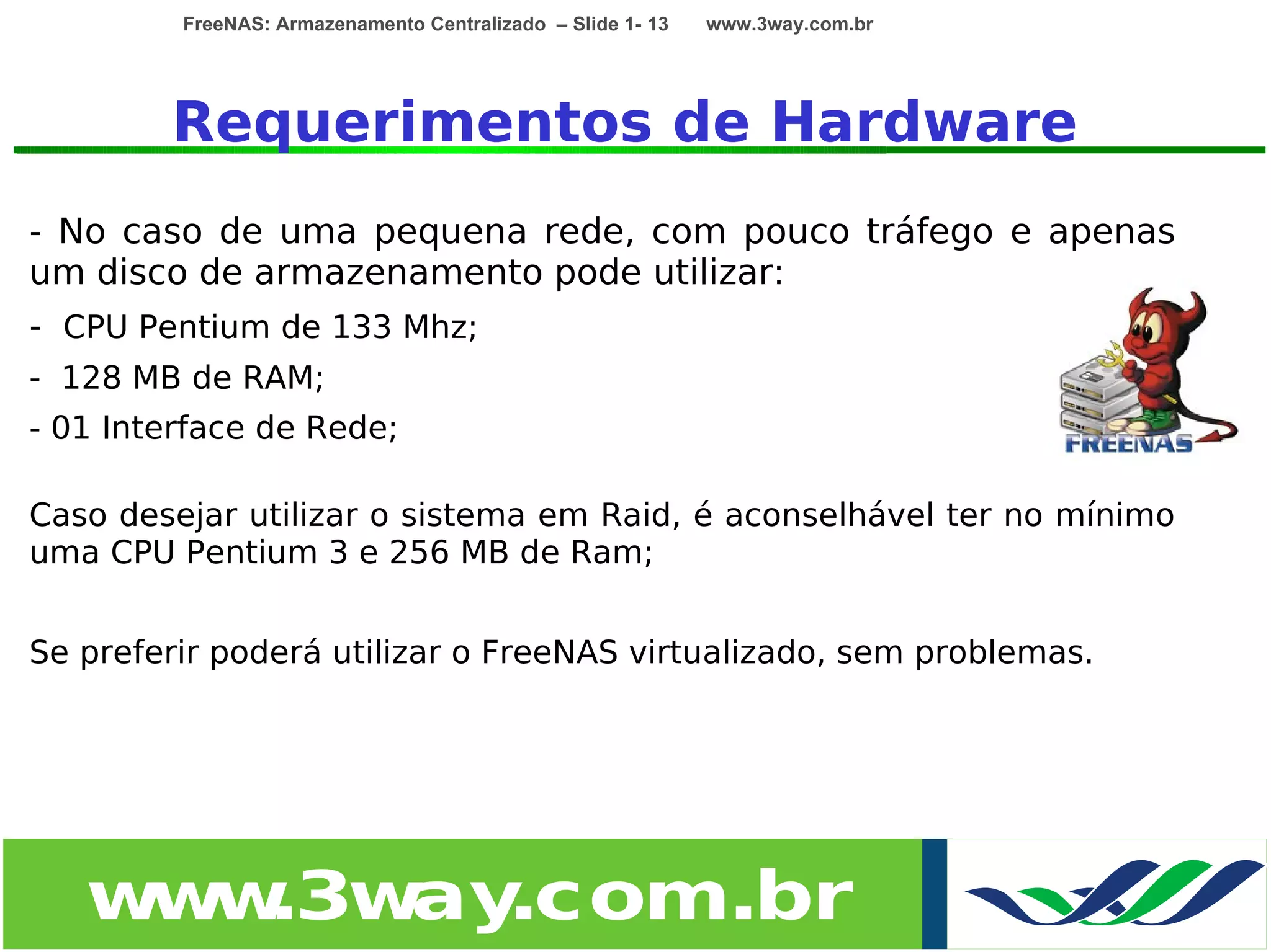 FreeNAS: Armazenamento Centralizado – Slide 1- 13   www.3way.com.br




        Requerimentos de Hardware
- No caso de uma pequena rede, com pouco tráfego e apenas
um disco de armazenamento pode utilizar:
- CPU Pentium de 133 Mhz;
- 128 MB de RAM;
- 01 Interface de Rede;

Caso desejar utilizar o sistema em Raid, é aconselhável ter no mínimo
uma CPU Pentium 3 e 256 MB de Ram;


Se preferir poderá utilizar o FreeNAS virtualizado, sem problemas.




   w w
    w .3w .com.br
         ay
 