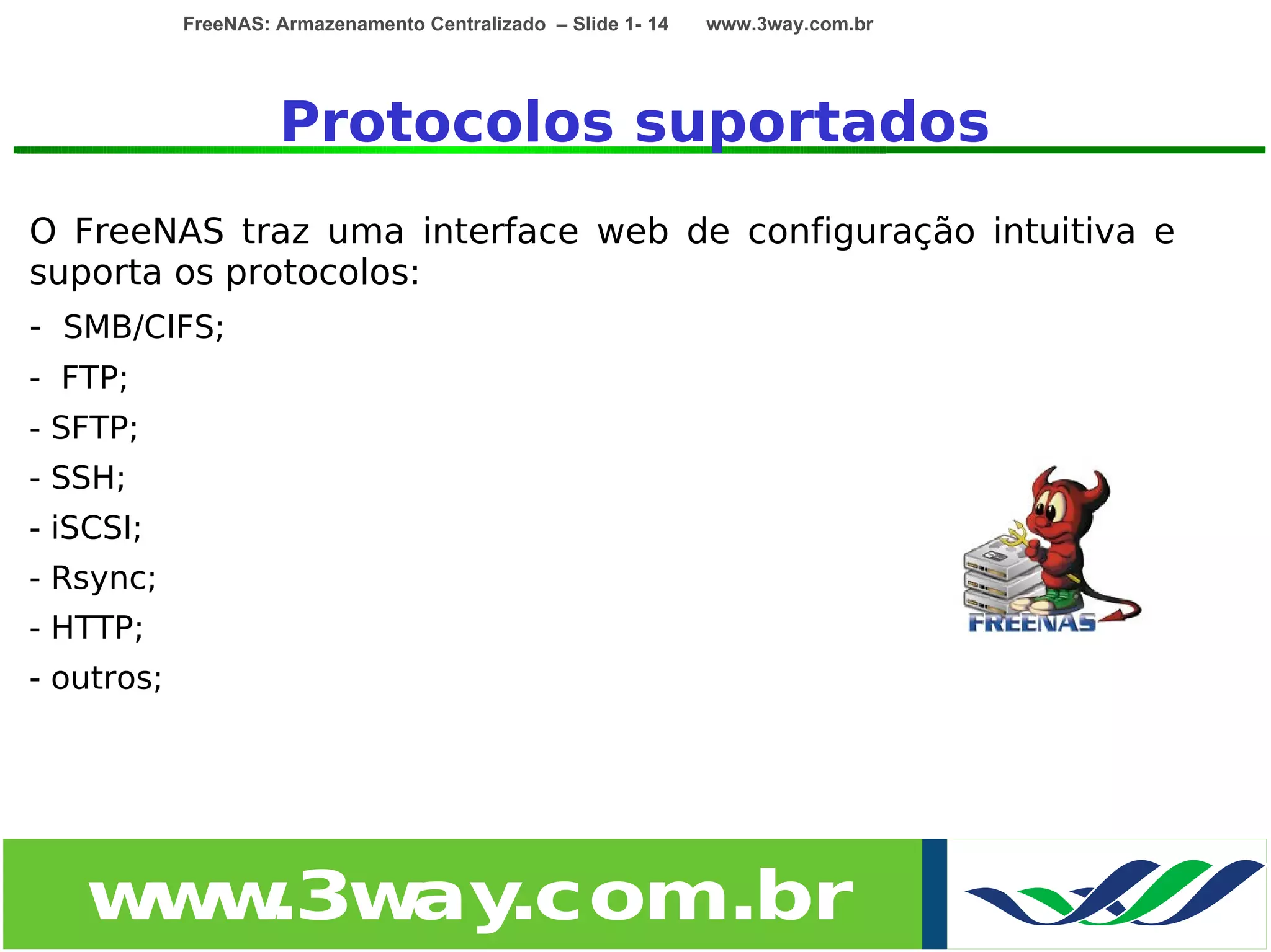 FreeNAS: Armazenamento Centralizado – Slide 1- 14   www.3way.com.br




                     Protocolos suportados
O FreeNAS traz uma interface web de configuração intuitiva e
suporta os protocolos:
- SMB/CIFS;
- FTP;
- SFTP;
- SSH;
- iSCSI;
- Rsync;
- HTTP;
- outros;




   w w
    w .3w .com.br
         ay
 
