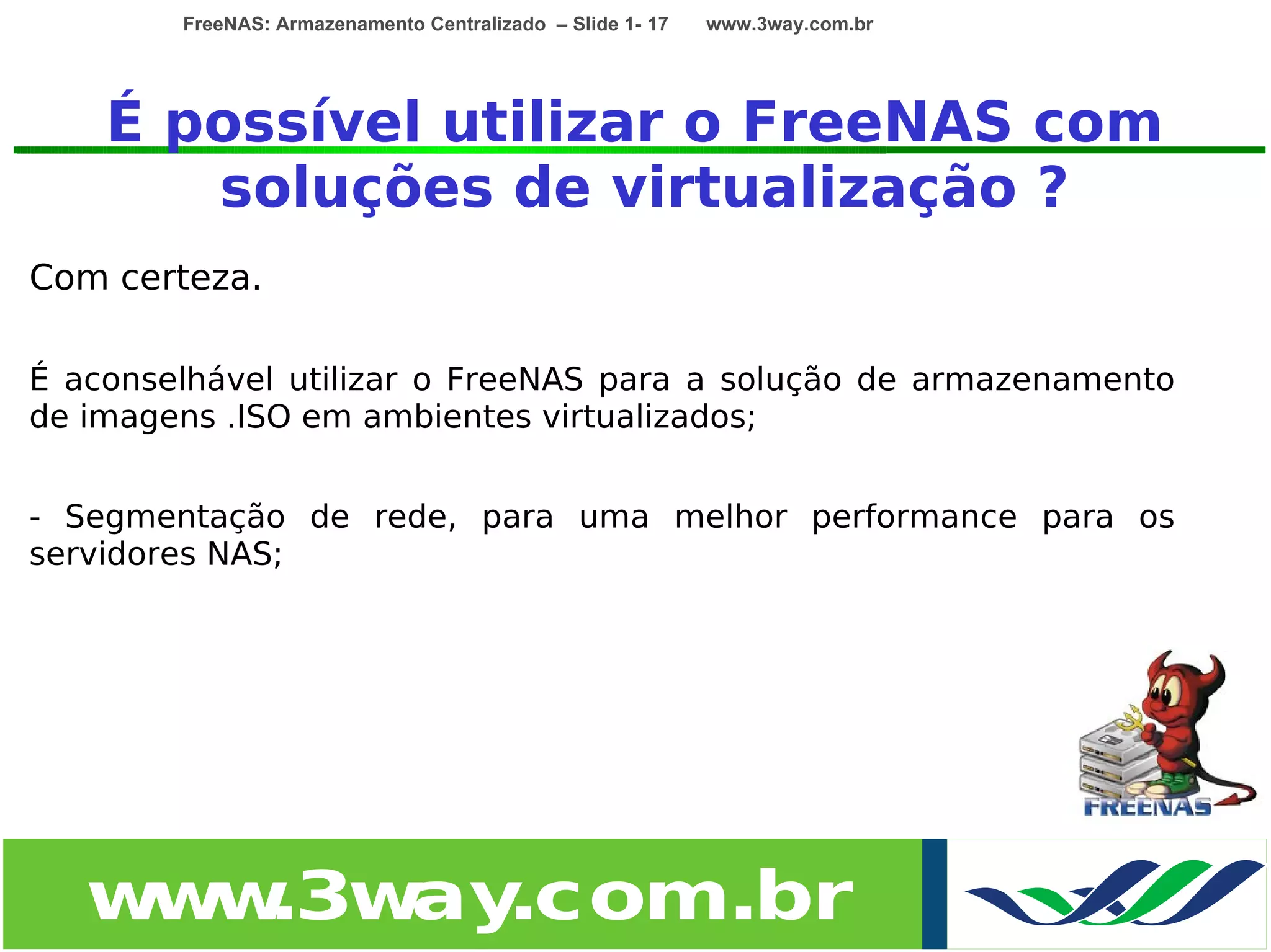 FreeNAS: Armazenamento Centralizado – Slide 1- 17   www.3way.com.br




    É possível utilizar o FreeNAS com
       soluções de virtualização ?
Com certeza.

É aconselhável utilizar o FreeNAS para a solução de armazenamento
de imagens .ISO em ambientes virtualizados;


- Segmentação de rede, para uma melhor performance para os
servidores NAS;




   w w
    w .3w .com.br
         ay
 