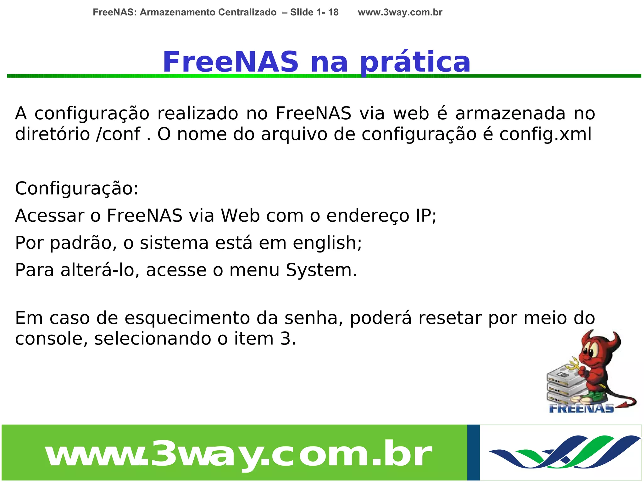 FreeNAS: Armazenamento Centralizado – Slide 1- 18   www.3way.com.br




                     FreeNAS na prática
A configuração realizado no FreeNAS via web é armazenada no
diretório /conf . O nome do arquivo de configuração é config.xml


Configuração:
Acessar o FreeNAS via Web com o endereço IP;
Por padrão, o sistema está em english;
Para alterá-lo, acesse o menu System.

Em caso de esquecimento da senha, poderá resetar por meio do
console, selecionando o item 3.




   w w
    w .3w .com.br
         ay
 