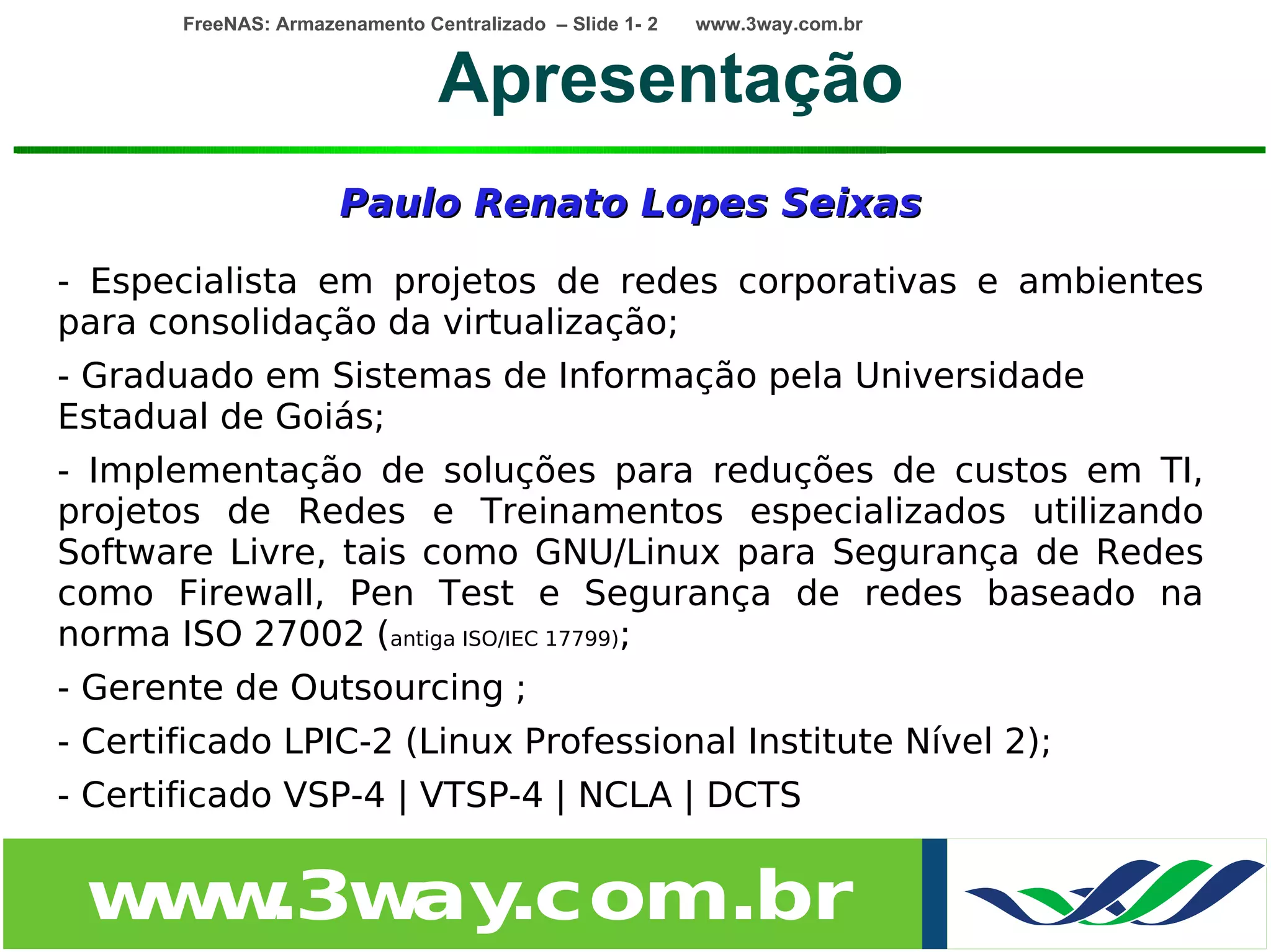 FreeNAS: Armazenamento Centralizado – Slide 1- 2   www.3way.com.br


                                Apresentação
                      Paulo Renato Lopes Seixas

- Especialista em projetos de redes corporativas e ambientes
para consolidação da virtualização;
- Graduado em Sistemas de Informação pela Universidade
Estadual de Goiás;
- Implementação de soluções para reduções de custos em TI,
projetos de Redes e Treinamentos especializados utilizando
Software Livre, tais como GNU/Linux para Segurança de Redes
como Firewall, Pen Test e Segurança de redes baseado na
norma ISO 27002 (antiga ISO/IEC 17799);
- Gerente de Outsourcing ;
- Certificado LPIC-2 (Linux Professional Institute Nível 2);
- Certificado VSP-4 | VTSP-4 | NCLA | DCTS


 w w
  w .3w .com.br
       ay
 