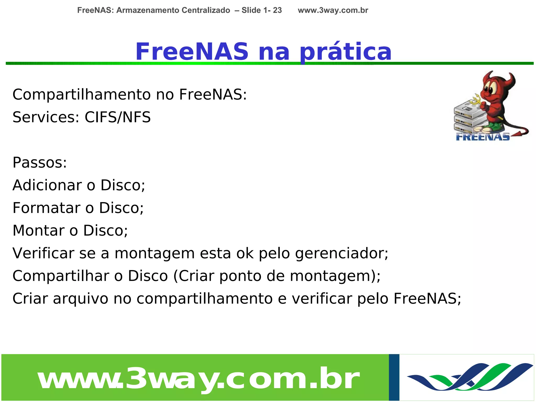 FreeNAS: Armazenamento Centralizado – Slide 1- 23   www.3way.com.br




                       FreeNAS na prática
Compartilhamento no FreeNAS:
Services: CIFS/NFS


Passos:
Adicionar o Disco;
Formatar o Disco;
Montar o Disco;
Verificar se a montagem esta ok pelo gerenciador;
Compartilhar o Disco (Criar ponto de montagem);
Criar arquivo no compartilhamento e verificar pelo FreeNAS;




   w w
    w .3w .com.br
         ay
 