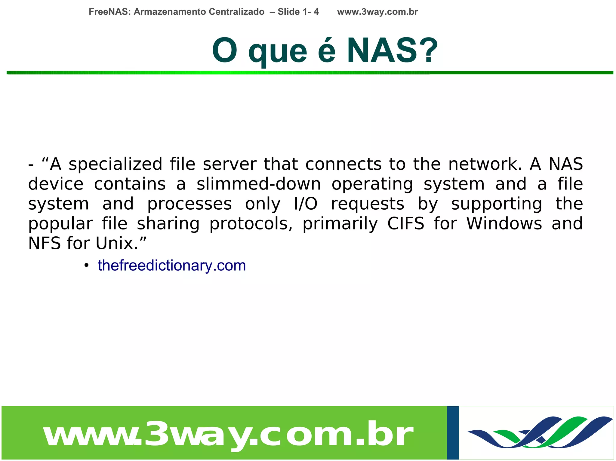 FreeNAS: Armazenamento Centralizado – Slide 1- 4   www.3way.com.br




                                O que é NAS?


- “A specialized file server that connects to the network. A NAS
device contains a slimmed-down operating system and a file
system and processes only I/O requests by supporting the
popular file sharing protocols, primarily CIFS for Windows and
NFS for Unix.”
      • thefreedictionary.com




 w w
  w .3w .com.br
       ay
 