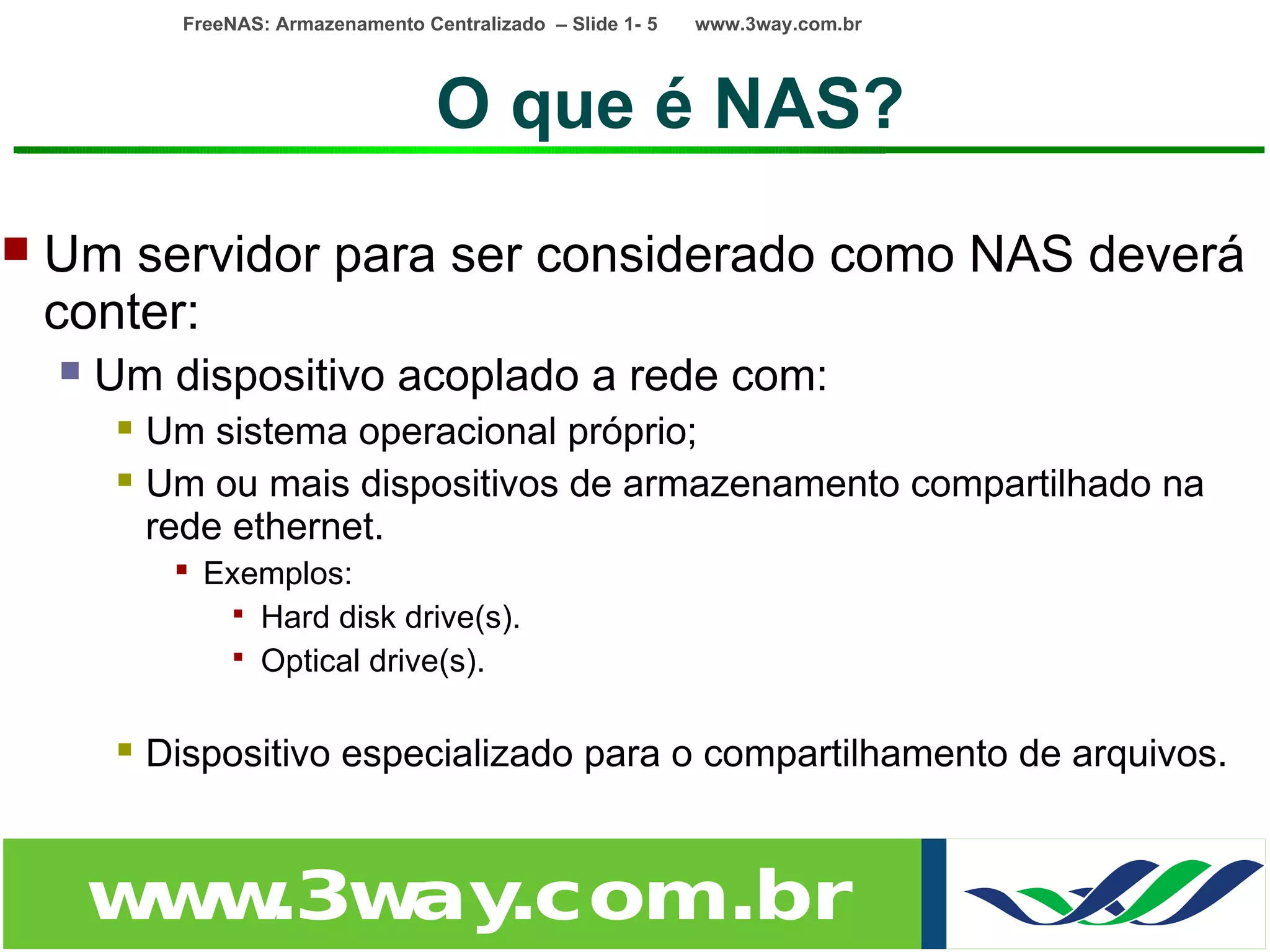 FreeNAS: Armazenamento Centralizado – Slide 1- 5   www.3way.com.br




                                        O que é NAS?
   Um servidor para ser considerado como NAS deverá
    conter:
       Um dispositivo acoplado a rede com:
            Um sistema operacional próprio;
            Um ou mais dispositivos de armazenamento compartilhado na
             rede ethernet.
               Exemplos:
                  Hard disk drive(s).
                  Optical drive(s).


            Dispositivo especializado para o compartilhamento de arquivos.


        w w
         w .3w .com.br
              ay
 