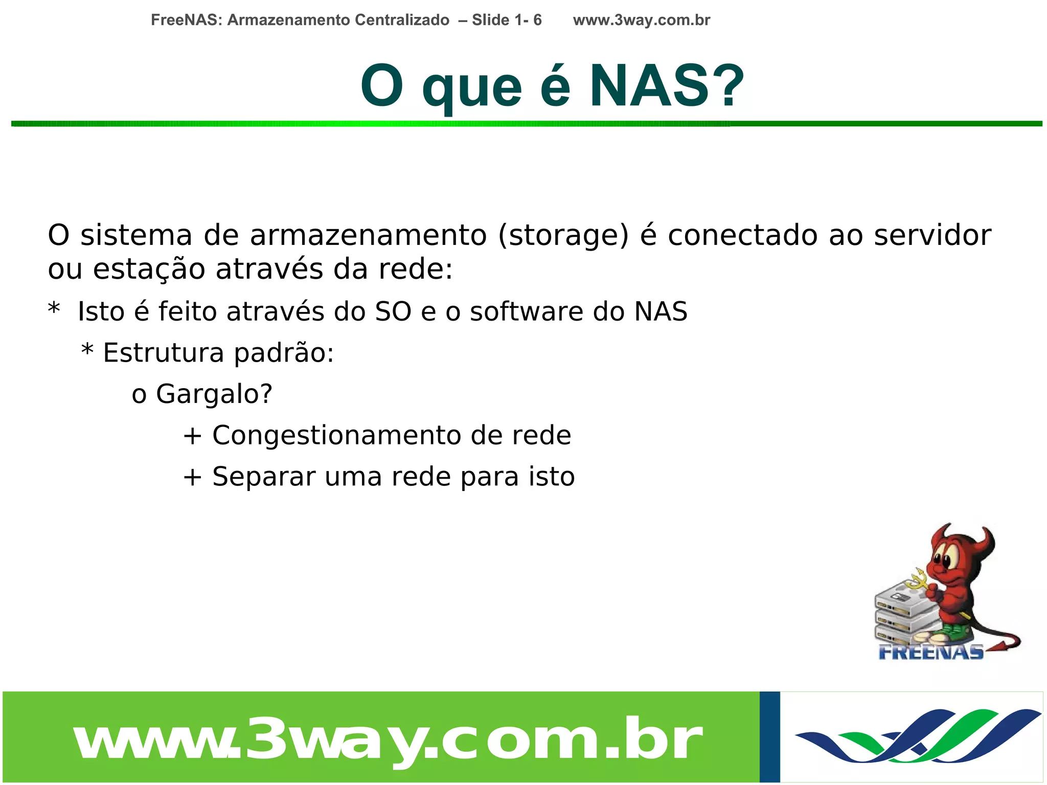 FreeNAS: Armazenamento Centralizado – Slide 1- 6   www.3way.com.br




                                O que é NAS?

O sistema de armazenamento (storage) é conectado ao servidor
ou estação através da rede:
* Isto é feito através do SO e o software do NAS
  * Estrutura padrão:
      o Gargalo?
          + Congestionamento de rede
          + Separar uma rede para isto




 w w
  w .3w .com.br
       ay
 