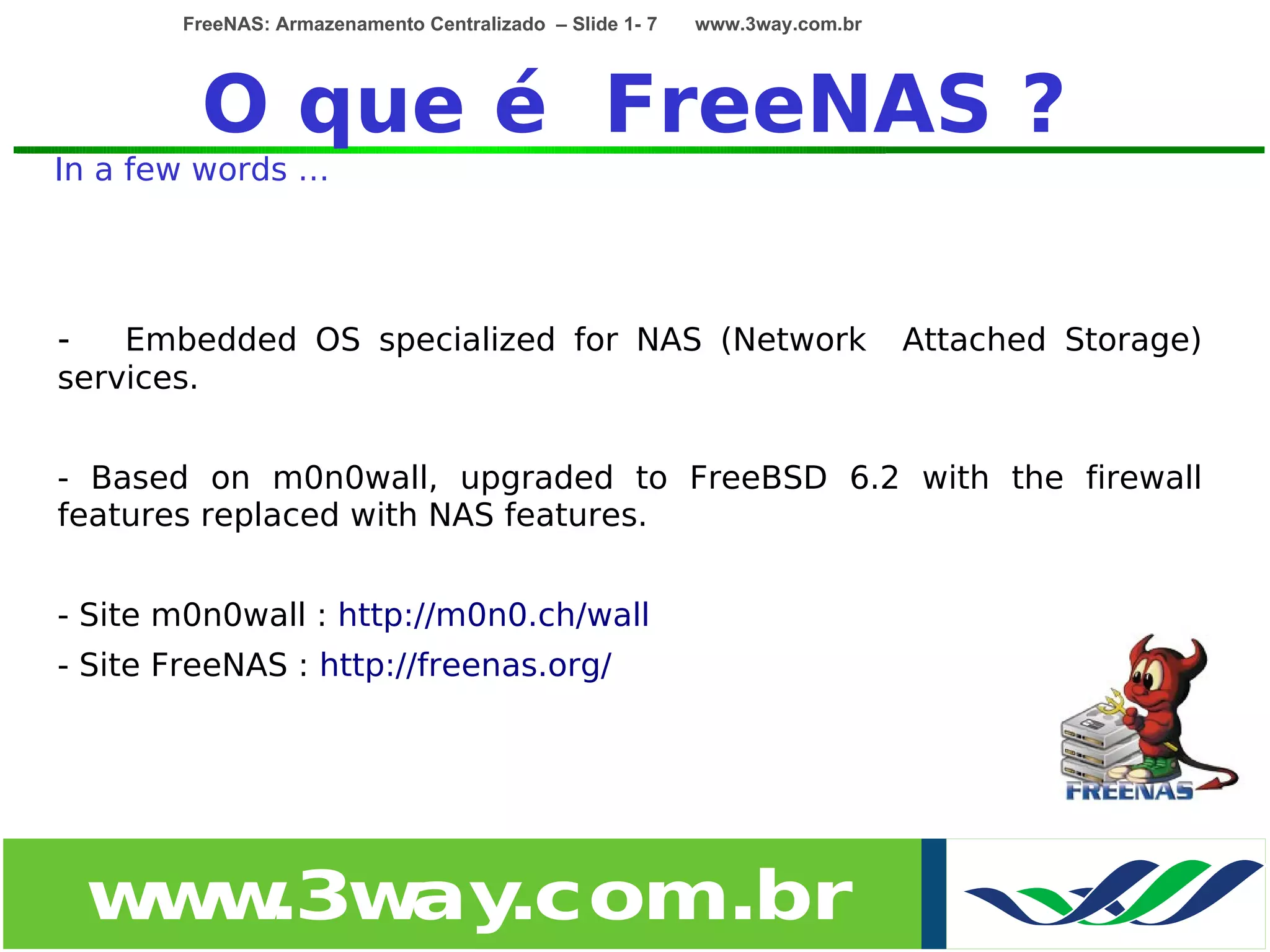 FreeNAS: Armazenamento Centralizado – Slide 1- 7   www.3way.com.br




         O que é FreeNAS ?
In a few words …




-   Embedded OS specialized for NAS (Network                                 Attached Storage)
services.


- Based on m0n0wall, upgraded to FreeBSD 6.2 with the firewall
features replaced with NAS features.


- Site m0n0wall : http://m0n0.ch/wall
- Site FreeNAS : http://freenas.org/




    w w
     w .3w .com.br
          ay
 