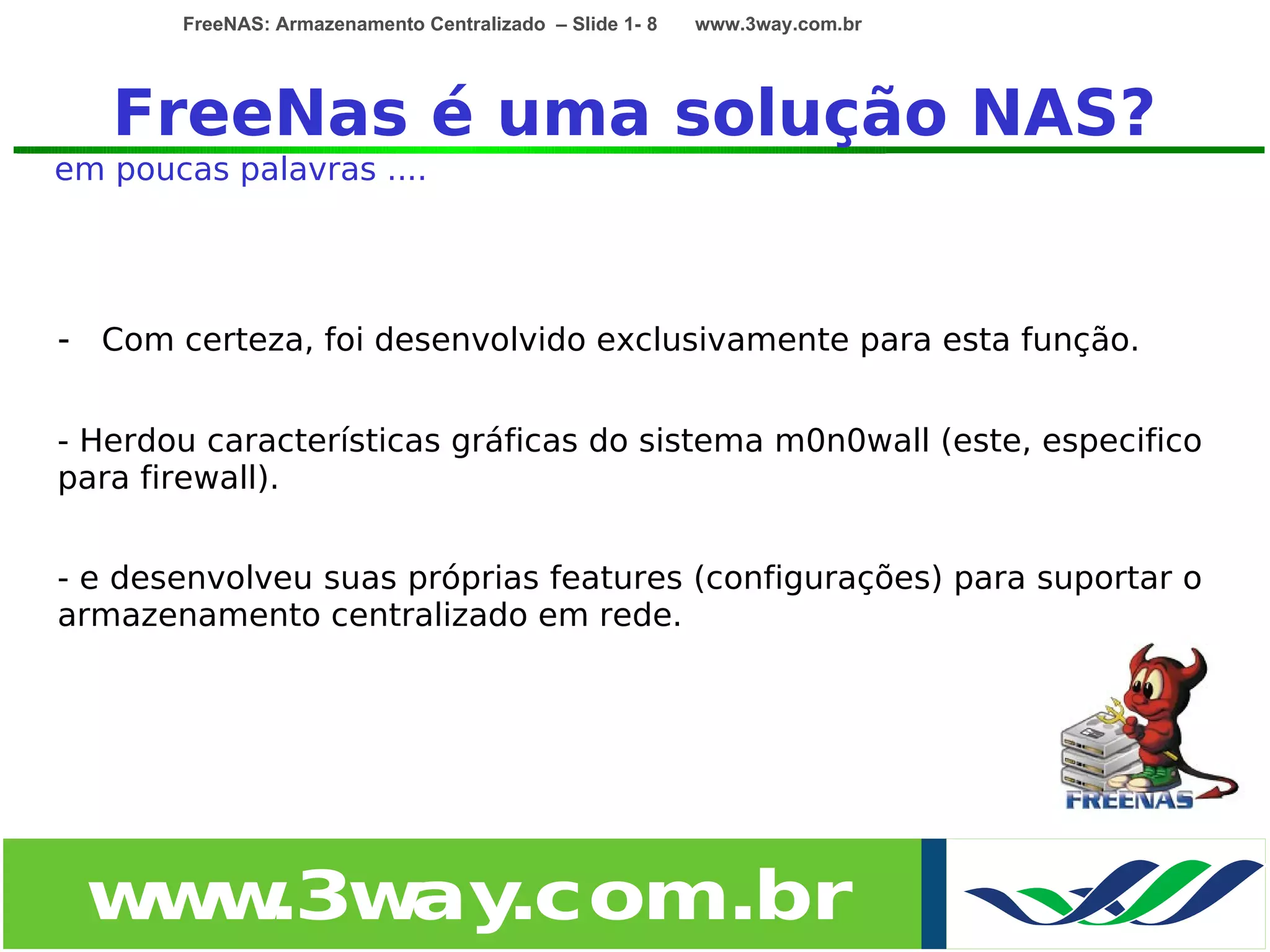 FreeNAS: Armazenamento Centralizado – Slide 1- 8   www.3way.com.br




   FreeNas é uma solução NAS?
em poucas palavras ....




- Com certeza, foi desenvolvido exclusivamente para esta função.

- Herdou características gráficas do sistema m0n0wall (este, especifico
para firewall).


- e desenvolveu suas próprias features (configurações) para suportar o
armazenamento centralizado em rede.




 w w
  w .3w .com.br
       ay
 
