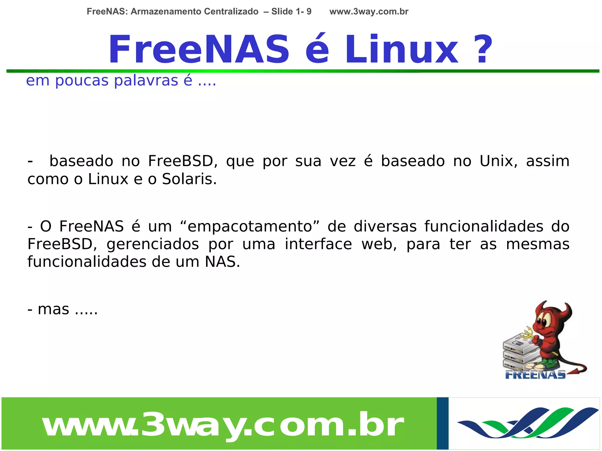 FreeNAS: Armazenamento Centralizado – Slide 1- 9   www.3way.com.br




              FreeNAS é Linux ?
em poucas palavras é ....




- baseado no FreeBSD, que por sua vez é baseado no Unix, assim
como o Linux e o Solaris.


- O FreeNAS é um “empacotamento” de diversas funcionalidades do
FreeBSD, gerenciados por uma interface web, para ter as mesmas
funcionalidades de um NAS.


- mas .....




  w w
   w .3w .com.br
        ay
 