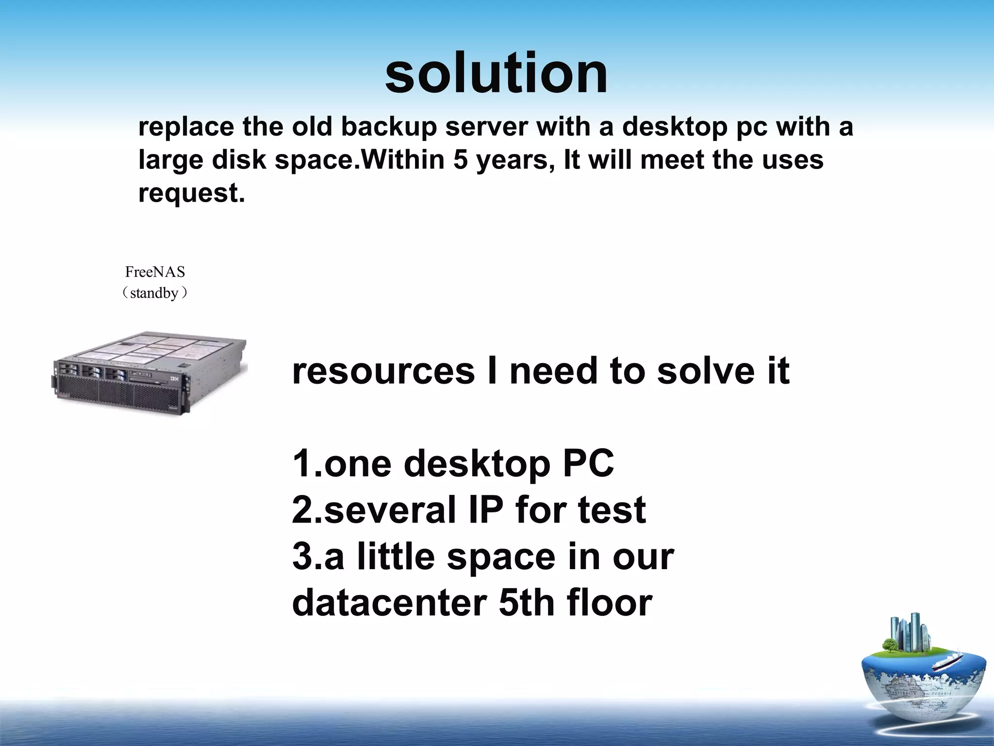 solution replace the old backup server with a desktop pc with a large disk space .Within 5 years, It will meet the uses request. resources I need to solve it 1.one desktop PC 2.several IP for test 3.a little space in our datacenter 5th floor 