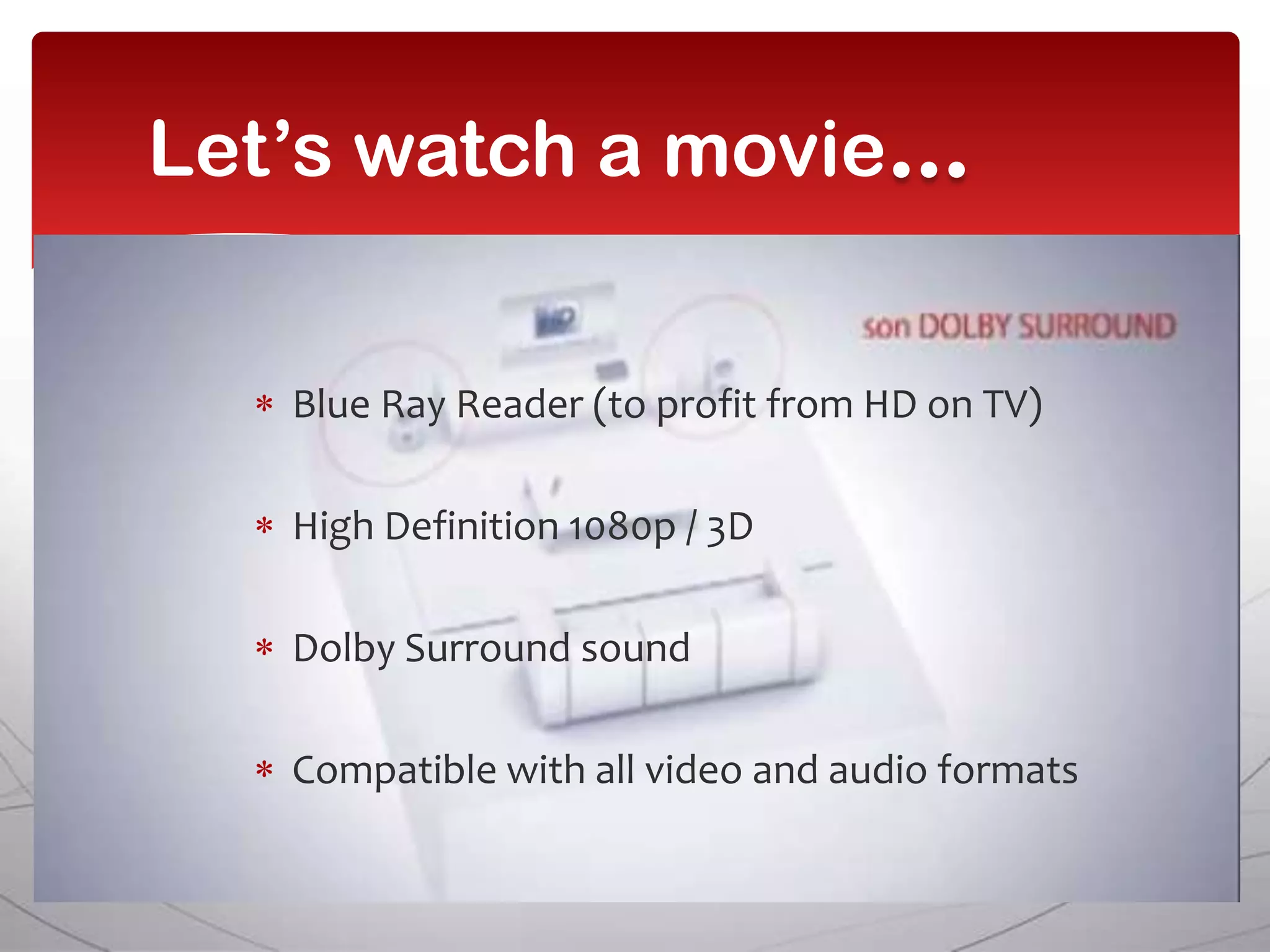 Let’s watch a movie


   Blue Ray Reader (to profit from HD on TV)

   High Definition 1080p / 3D

   Dolby Surround sound

   Compatible with all video and audio formats
 