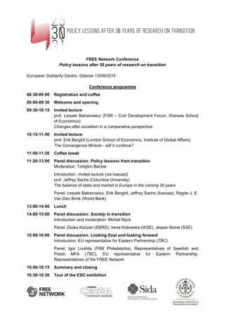 FREE Network Conference
Policy lessons after 30 years of research on transition
European Solidarity Centre, Gdańsk 13/09/2019
Conference programme
08:30-09:00 Registration and coffee
09:00-09:30 Welcome and opening
09:30-10:15 Invited lecture
prof. Leszek Balcerowicz (FOR – Civil Development Forum, Warsaw School
of Economics)
Changes after socialism in a comparative perspective
10:15-11:00 Invited lecture
prof. Erik Berglof (London School of Economics, Institute of Global Affairs)
The Convergence Miracle - will it continue?
11:00-11:20 Coffee break
11:20-13:00 Panel discussion: Policy lessons from transition
Moderation: Torbjörn Becker
Introduction, invited lecture (via livecast)
prof. Jeffrey Sachs (Columbia University)
The balance of state and market in Europe in the coming 30 years
Panel: Leszek Balcerowicz, Erik Berglof, Jeffrey Sachs (livecast), Rogier J. E.
Van Den Brink (World Bank)
13:00-14:00 Lunch
14:00-15:00 Panel discussion: Society in transition
Introduction and moderation: Michał Myck
Panel: Zsoka Koczan (EBRD), Irena Kotowska (WSE), Jesper Roine (SSE)
15:00-16:00 Panel discussion: Looking East and looking forward
Introduction: EU representative for Eastern Partnership (TBC)
Panel: Igor Livshits (FRB Philadelphia), Representatives of Swedish and
Polish MFA (TBC), EU representative for Eastern Partnership,
Representatives of the FREE Network
16:00-16:15 Summary and closing
16:30-18:30 Tour of the ESC exhibition
 
