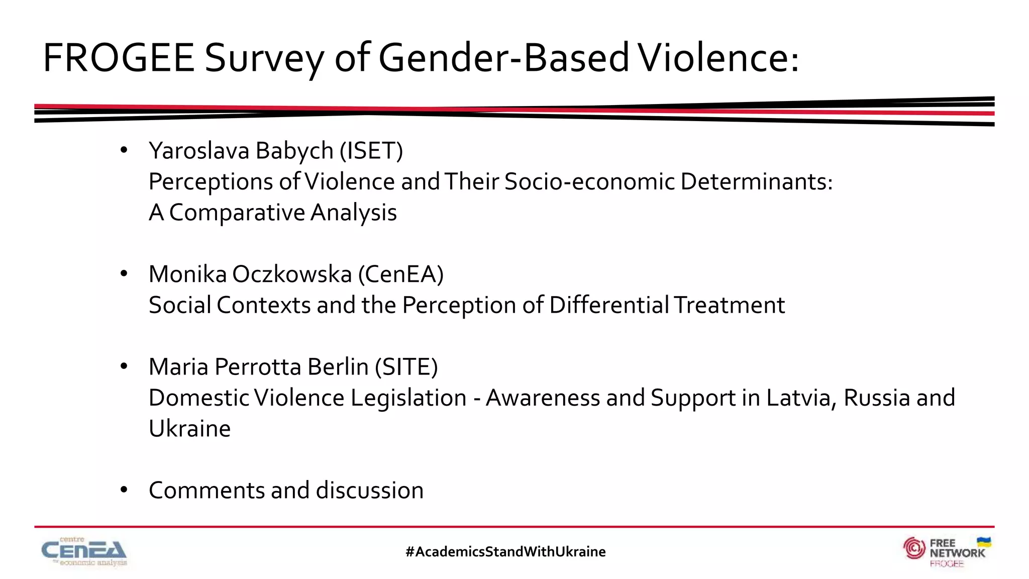FROGEE Survey of Gender-BasedViolence:
#AcademicsStandWithUkraine
• Yaroslava Babych (ISET)
Perceptions ofViolence andTheir Socio-economic Determinants:
A Comparative Analysis
• Monika Oczkowska (CenEA)
Social Contexts and the Perception of DifferentialTreatment
• Maria Perrotta Berlin (SITE)
DomesticViolence Legislation - Awareness and Support in Latvia, Russia and
Ukraine
• Comments and discussion
 