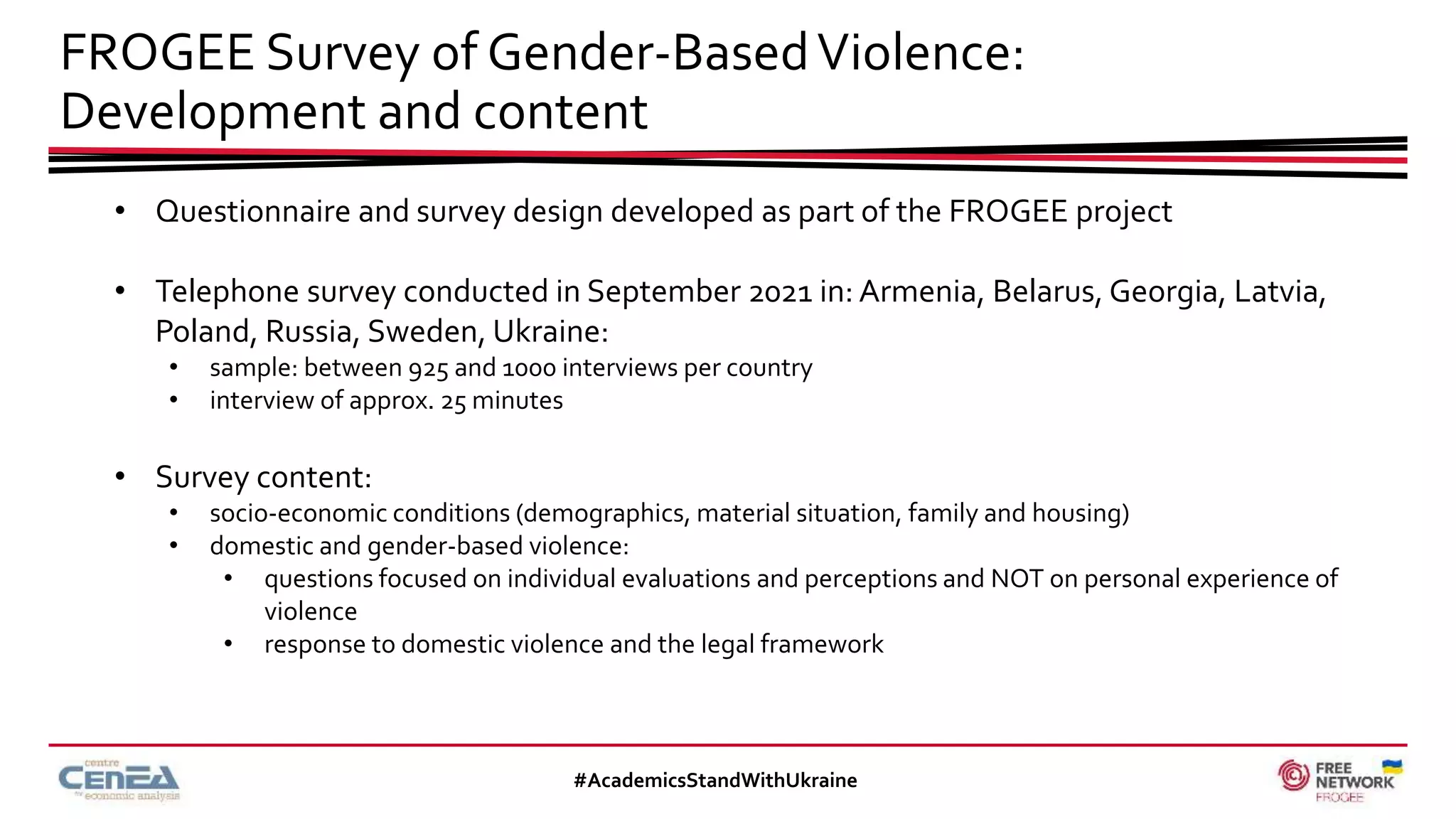 FROGEE Survey of Gender-BasedViolence:
Development and content
#AcademicsStandWithUkraine
• Questionnaire and survey design developed as part of the FROGEE project
• Telephone survey conducted in September 2021 in: Armenia, Belarus, Georgia, Latvia,
Poland, Russia, Sweden, Ukraine:
• sample: between 925 and 1000 interviews per country
• interview of approx. 25 minutes
• Survey content:
• socio-economic conditions (demographics, material situation, family and housing)
• domestic and gender-based violence:
• questions focused on individual evaluations and perceptions and NOT on personal experience of
violence
• response to domestic violence and the legal framework
 