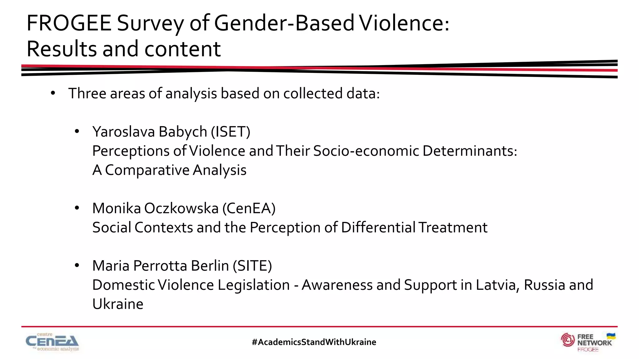 FROGEE Survey of Gender-BasedViolence:
Results and content
#AcademicsStandWithUkraine
• Three areas of analysis based on collected data:
• Yaroslava Babych (ISET)
Perceptions ofViolence andTheir Socio-economic Determinants:
A Comparative Analysis
• Monika Oczkowska (CenEA)
Social Contexts and the Perception of DifferentialTreatment
• Maria Perrotta Berlin (SITE)
DomesticViolence Legislation - Awareness and Support in Latvia, Russia and
Ukraine
 