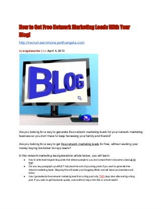 How to Get Free Network Marketing Leads With Your
Blog!
http://recruit.earnmoneywithangela.com

by angelacarter | on April 4, 2013




Are you looking for a way to generate free network marketing leads for your network marketing
business so you don’t have to keep harassing your family and friends?

Are you looking for a way to get free network marketing leads for free, without wasting your
money buying tire­kicker biz opp leads?

In this network marketing lead generation article below, you will learn:
   ●   how to write lead­magnet blog posts that attracts people to you and compel them to become a lead,all for
       free!
   ●   the one, key paragraph you MUST include at the end of your blog posts if you want to generate free
       network marketing leads. Skipping this will waste your blogging efforts and will leave you lead­less and
       broke
   ●   how I generated a free network marketing lead from a blog post only TWO days later after writing a blog
       post. If you want to get free leads quickly, even within 2 days, then this is a must­watch!
 