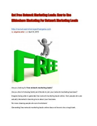 Get Free Network Marketing Leads: How to Use
Slideshare Marketing For Network Marketing Leads

http://recruit.earnmoneywithangela.com
by angelacarter | on April 9, 2013




Are you looking for free network marketing leads?

Are you tired of chasing family and friends to join your network marketing business?

Imagine being able to generate free network marketing leads online  from people who are
actually interested in learning more about your business.

No more chasing people who are tire­kickers!

Generating free network marketing leads online does not have to be a tough task.
 