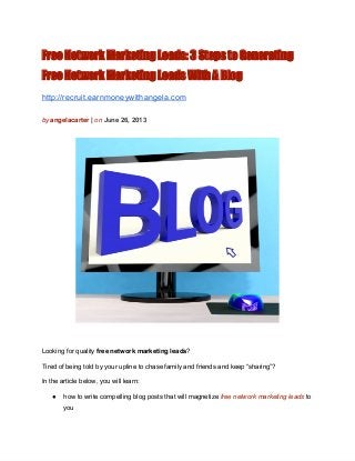 Free Network Marketing Leads: 3 Steps to Generating
Free Network Marketing Leads With A Blog
http://recruit.earnmoneywithangela.com
by angelacarter | on June 26, 2013
Looking for quality free network marketing leads?
Tired of being told by your upline to chase family and friends and keep “sharing”?
In the article below, you will learn:
● how to write compelling blog posts that will magnetize free network marketing leads to
you
 