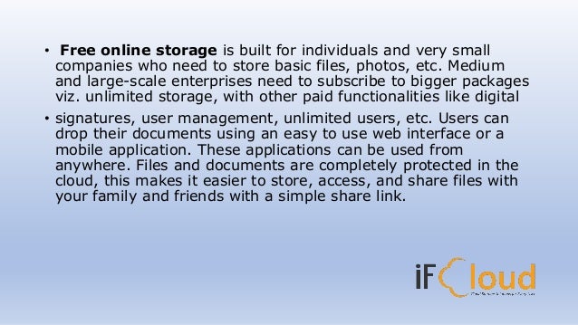 • Free online storage is built for individuals and very small
companies who need to store basic files, photos, etc. Medium
and large-scale enterprises need to subscribe to bigger packages
viz. unlimited storage, with other paid functionalities like digital
• signatures, user management, unlimited users, etc. Users can
drop their documents using an easy to use web interface or a
mobile application. These applications can be used from
anywhere. Files and documents are completely protected in the
cloud, this makes it easier to store, access, and share files with
your family and friends with a simple share link.
 