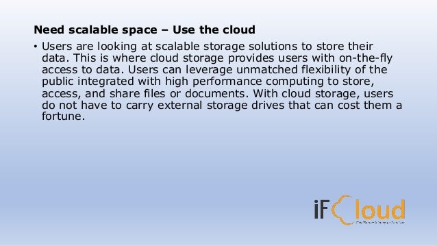Need scalable space – Use the cloud
• Users are looking at scalable storage solutions to store their
data. This is where cloud storage provides users with on-the-fly
access to data. Users can leverage unmatched flexibility of the
public integrated with high performance computing to store,
access, and share files or documents. With cloud storage, users
do not have to carry external storage drives that can cost them a
fortune.
 