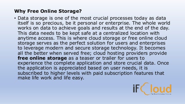 Why Free Online Storage?
• Data storage is one of the most crucial processes today as data
itself is so precious, be it personal or enterprise. The whole world
works on data to achieve goals and results at the end of the day.
This data needs to be kept safe at a centralized location with
anytime access. This is where cloud storage or free online cloud
storage serves as the perfect solution for users and enterprises
to leverage modern and secure storage technology. It becomes
all the better when served free; cloud hosting providers provide
free online storage as a teaser or trailer for users to
experience the complete application and store crucial data. Once
the application is appreciated based on user needs, it is
subscribed to higher levels with paid subscription features that
make life work and life easy.
 