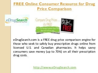 eDrugSearch.com is a FREE drug price comparison engine for
those who seek to safely buy prescription drugs online from
licensed U.S. and Canadian pharmacies. It helps savvy
consumers save money (up to 70%) on all their prescription
drug costs.
FREE Online Consumer Resource for Drug
Price Comparison
http://www.eDrugSearch.com
 