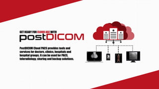 GET READY FOR CLOUD AGE WITH
PostDICOM Cloud PACS provides tools and
services for doctors, clinics, hospitals and
hospital groups. It can be used for PACS,
teleradiology, sharing and backup solutions.
 