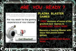 ARE  YOU  READY ? PLAZMA  BLASTER   GAMES *  FREE   versions of some of the greatest new  Games to   DOWNLOAD  RIGHT NOW! *  Become a Gaming Master with these fast paced action games.  *  Click the DOWNLOAD Button   NOW! *Become a gaming master with these  fast paced action games. 