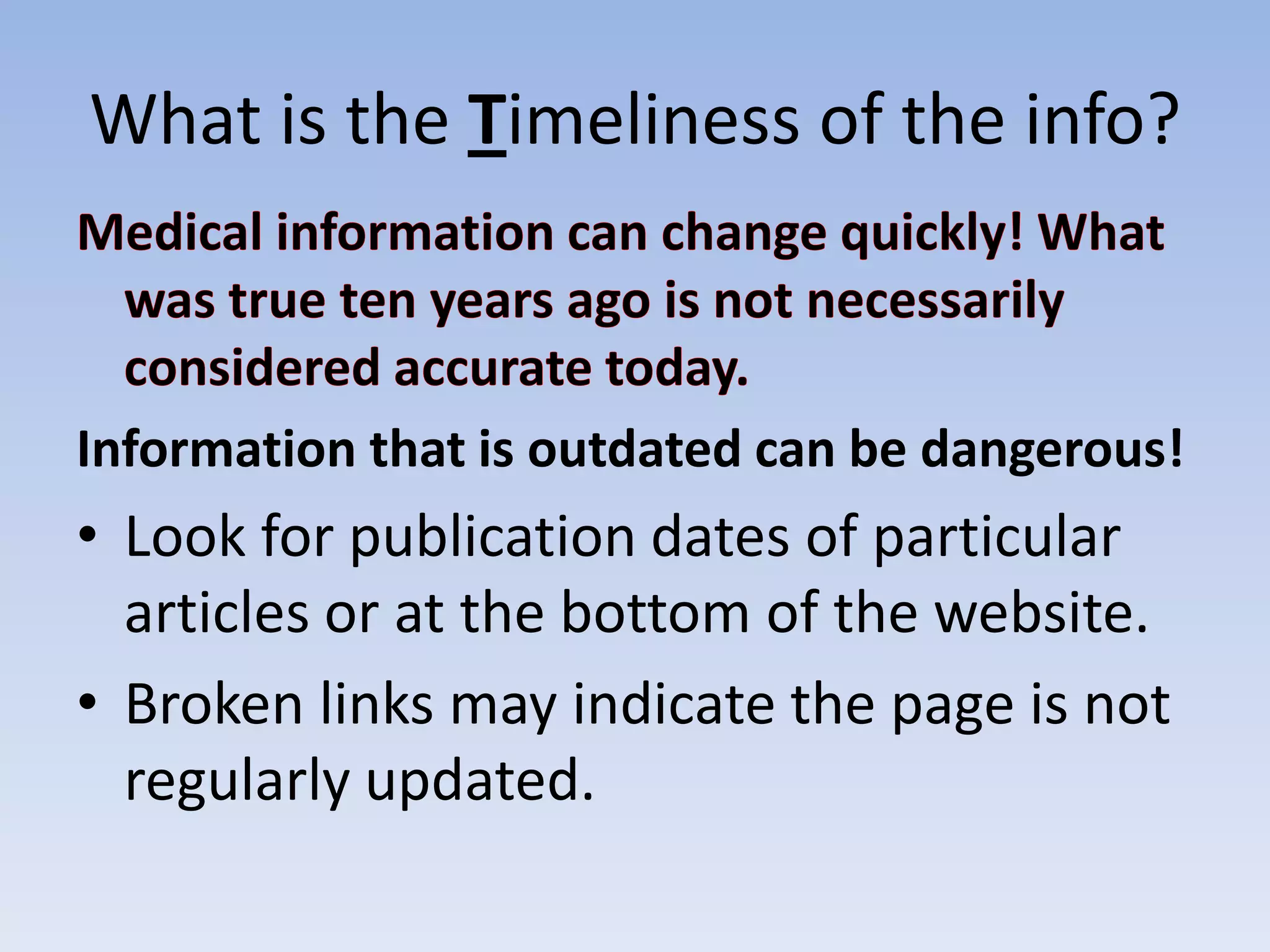 What is the Timeliness of the info?



Information that is outdated can be dangerous!
• Look for publication dates of particular
  articles or at the bottom of the website.
• Broken links may indicate the page is not
  regularly updated.
 