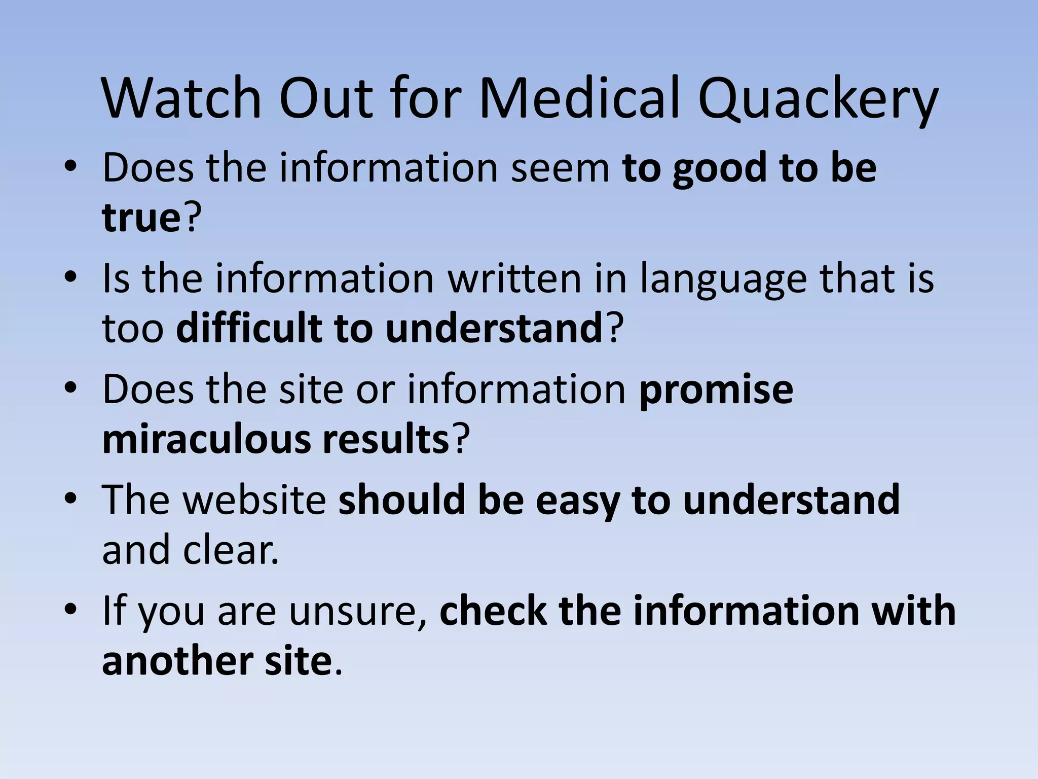 Watch Out for Medical Quackery
• Does the information seem to good to be
  true?
• Is the information written in language that is
  too difficult to understand?
• Does the site or information promise
  miraculous results?
• The website should be easy to understand
  and clear.
• If you are unsure, check the information with
  another site.
 