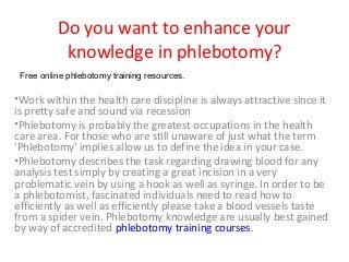 Do you want to enhance your
           knowledge in phlebotomy?
 Free online phlebotomy training resources.

•Work within the health care discipline is always attractive since it
is pretty safe and sound via recession
•Phlebotomy is probably the greatest occupations in the health
care area. For those who are still unaware of just what the term
'Phlebotomy' implies allow us to define the idea in your case.
•Phlebotomy describes the task regarding drawing blood for any
analysis test simply by creating a great incision in a very
problematic vein by using a hook as well as syringe. In order to be
a phlebotomist, fascinated individuals need to read how to
efficiently as well as efficiently please take a blood vessels taste
from a spider vein. Phlebotomy knowledge are usually best gained
by way of accredited phlebotomy training courses.
 