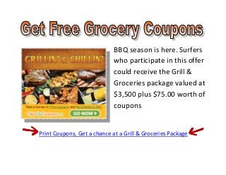 BBQ season is here. Surfers
                             who participate in this offer
                             could receive the Grill &
                             Groceries package valued at
                             $3,500 plus $75.00 worth of
                             coupons.


Print Coupons, Get a chance at a Grill & Groceries Package
 