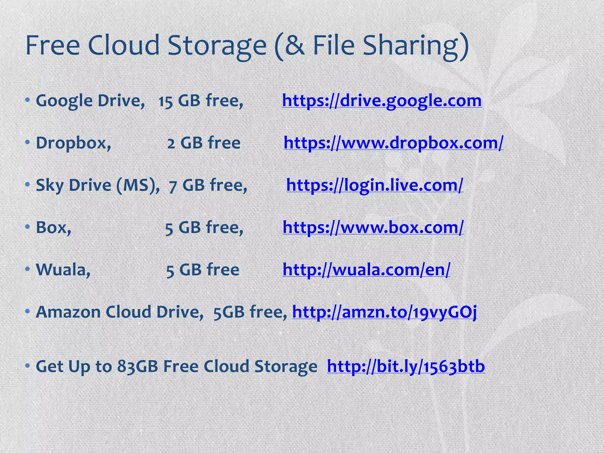 Free Cloud Storage (& File Sharing)
• Google Drive, 15 GB free, https://drive.google.com
• Dropbox, 2 GB free https://www.dropbox.com/
• Sky Drive (MS), 7 GB free, https://login.live.com/
• Box, 5 GB free, https://www.box.com/
• Wuala, 5 GB free http://wuala.com/en/
• Amazon Cloud Drive, 5GB free, http://amzn.to/19vyGOj
• Get Up to 83GB Free Cloud Storage http://bit.ly/1563btb
 