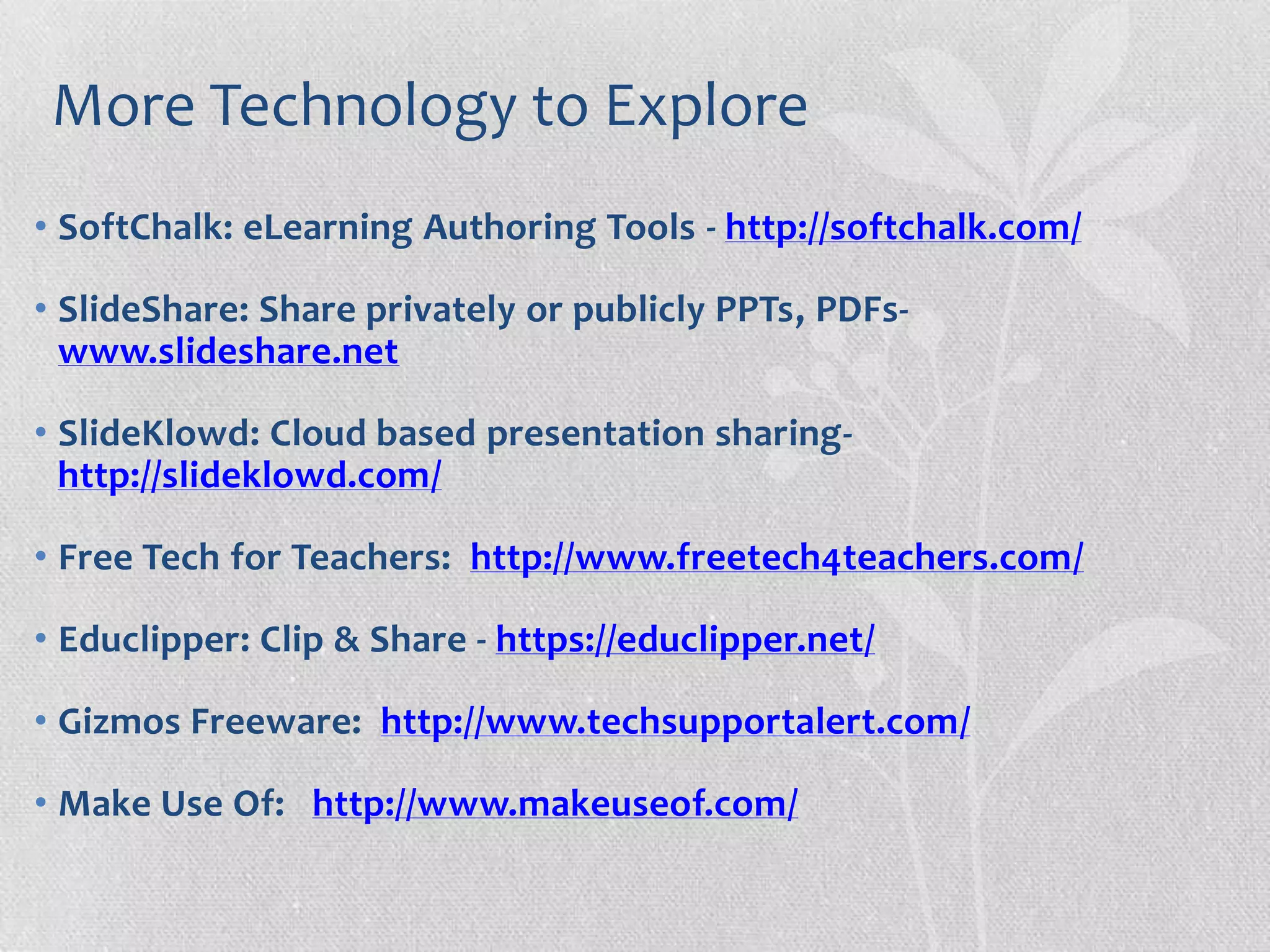 More Technology to Explore
• SoftChalk: eLearning Authoring Tools - http://softchalk.com/
• SlideShare: Share privately or publicly PPTs, PDFs-
www.slideshare.net
• SlideKlowd: Cloud based presentation sharing-
http://slideklowd.com/
• Free Tech for Teachers: http://www.freetech4teachers.com/
• Educlipper: Clip & Share - https://educlipper.net/
• Gizmos Freeware: http://www.techsupportalert.com/
• Make Use Of: http://www.makeuseof.com/
 