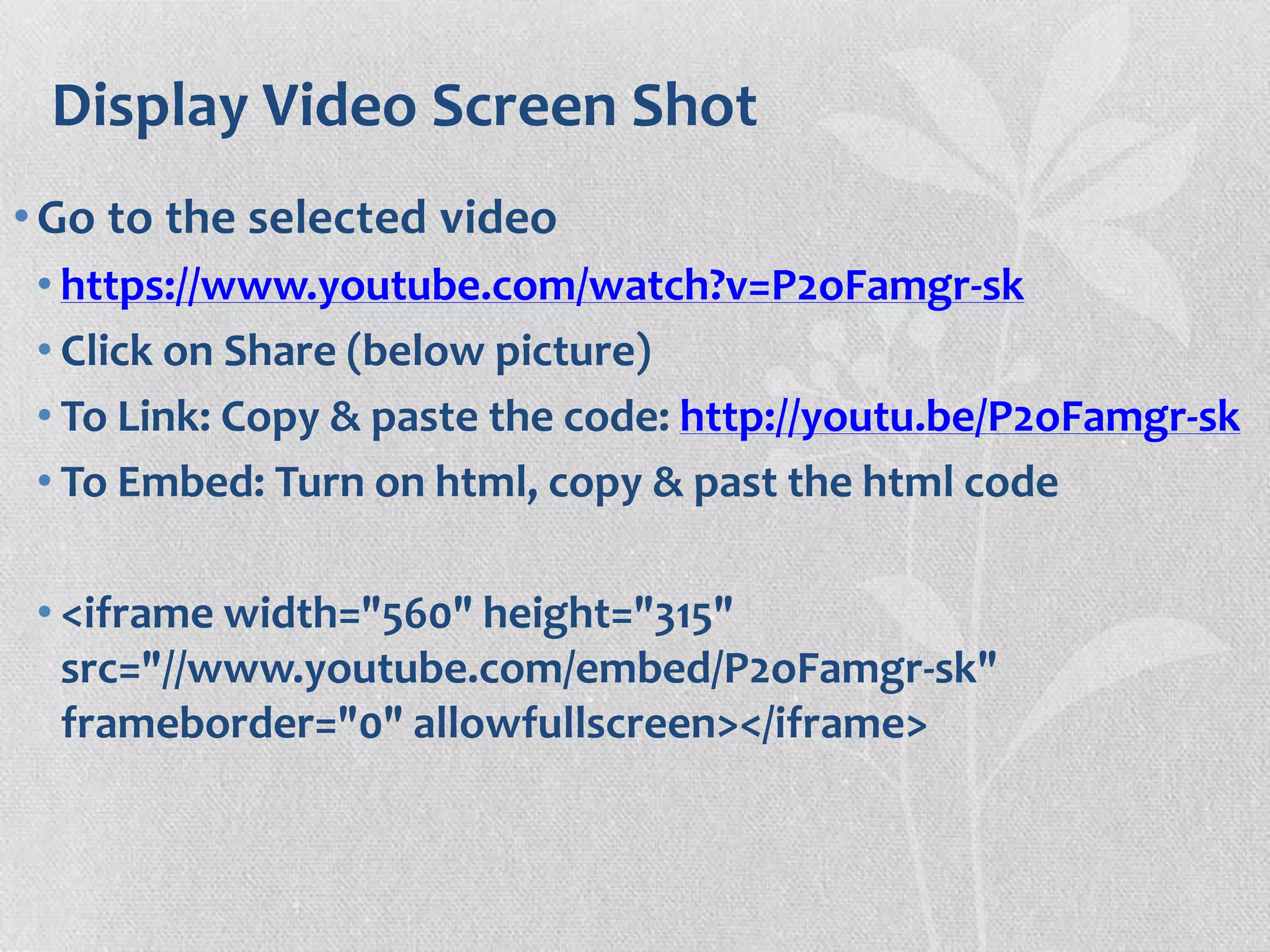 Display Video Screen Shot
•Go to the selected video
• https://www.youtube.com/watch?v=P2oFamgr-sk
• Click on Share (below picture)
• To Link: Copy & paste the code: http://youtu.be/P2oFamgr-sk
• To Embed: Turn on html, copy & past the html code
• <iframe width="560" height="315"
src="//www.youtube.com/embed/P2oFamgr-sk"
frameborder="0" allowfullscreen></iframe>
 