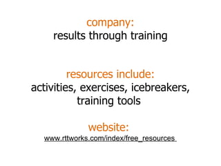 company: results through training resources include: activities, exercises, icebreakers, training tools  website:  www.rttworks.com/index/free_resources  