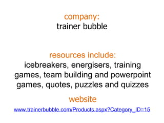 company: trainer bubble www.trainerbubble.com/Products.aspx?Category_ID=15 resources include: icebreakers, energisers, training games, team building and powerpoint games, quotes, puzzles and quizzes website 